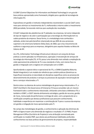 O COBIT (Control Objectives for Information and Related Technology) é um guia de
boas práticas apresentado como framework, dirigido para a gestão de tecnologia de
informação (TI).

Especialistas em gestão e institutos independentes recomendam o uso do CobiT como
meio para otimizar os investimentos de TI, melhorando o retorno sobre o investimento
(ROI) percebido, fornecendo métricas para avaliação dos resultados.

O CobiT independe das plataformas de TI adotadas nas empresas, tal como independe
do tipo de negócio e do valor e participação que a tecnologia da informação tem na
cadeia produtiva da empresa. Dessa forma, é a metodologia mais conhecida e
adotada, ainda mais pelo benefício relacionado de que 80% de seus processos
suportam a lei americana Sarbanes-Oxley (Sox), de 2002, que criou mecanismos de
auditoria e segurança para as empresas, obrigatório para aquelas listadas na Bolsa de
Valores de NY.

Já a ITIL, (Information Technology Infrastructure Library) é um conjunto de boas
práticas a serem aplicadas na infraestrutura, operação e manutenção de serviços de
tecnologia da informação (TI). A ITIL possui uma dimensão mais voltada a ampliação da
visão operacional do ambiente de TI e seus standards e SLAs, com menos foco na
gestão e integração com o negócio em comparação com o COBIT.

Aprofundando o aspecto tático e operacional da ITIL, o CMMI (Capability Maturity
Model Integration) é um modelo de referência que contém práticas (Genéricas ou
Específicas) necessárias à maturidade em disciplinas específicas como ao processo de
desenvolvimento de produtos e serviços ou processos de aquisição e terceirização de
bens e serviços relacionados a TI.

Dentre estas e as dezenas de outras metodologias de governança relacionadas a TI, a
CGEIT (Certified in the Governance of Enterprise IT) busca consolidar sob um mesmo
framework todo o conhecimento relacionado. Utilizando como base a biblioteca ITIL e
também o COBIT, o CGEIT aborda alinhamento estratégico, gestão de recursos, gestão
de riscos, mensuração de performance e entrega de valor, com a proposta de ser a
certificação completa que destaca profissionais que possuem conhecimento,
habilidade e experiência em maximizar a contribuição de TI para o sucesso da empresa
em gestão e mitigação de riscos apresentados pela TI.

No campo das metodologias de gestão, o conhecimento e aplicação das diretrizes do
PMP e 6 Sigma trazem uma dimensão de negócios e resultado à TI. O PMO, Project
Management Office (Escritório de Projetos) é uma atribuição normatizada pela
certificação no modelo PMP, que atesta aos profissionais habilitados profundos
conhecimentos nas boas práticas de gerenciamento de projetos, responsabilidade


         Governança de TI e Internet| Melhores Análises, Melhores Insights   12
 