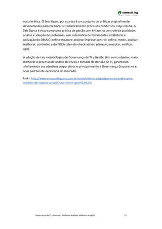 social e ética. O Seis Sigma, por sua vez é um conjunto de práticas originalmente
desenvolvidas para melhorar sistematicamente processos produtivos. Hoje em dia, o
Seis Sigma é visto como uma prática de gestão com ênfase no controle da qualidade,
análise e solução de problemas, uso sistemático de ferramentas estatísticas e
utilização do DMAIC (define-measure-analyse-improve-control: definir, medir, analisar,
melhorar, controlar) e do PDCA (plan-do-check-action: planejar, executar, verificar,
agir).

A adoção de tais metodologias de Governança de TI e Gestão têm como objetivo maior
melhorar o processo de análise de riscos e tomada de decisão de TI, garantindo
alinhamento aos objetivos corporativos e principalmente à Governança Corporativa e
seus padrões de excelência do mercado.

Links: http://www.e-consultingcorp.com.br/midia/ultimos-artigos/governanca-de-ti-para-
modelos-de-negocio-unicos/?searchterm=gest%C3%A3o




         Governança de TI e Internet| Melhores Análises, Melhores Insights     13
 