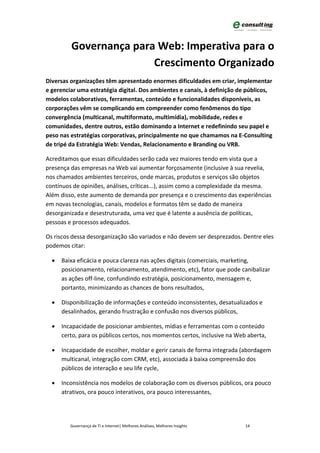 Governança para Web: Imperativa para o
                        Crescimento Organizado
Diversas organizações têm apresentado enormes dificuldades em criar, implementar
e gerenciar uma estratégia digital. Dos ambientes e canais, à definição de públicos,
modelos colaborativos, ferramentas, conteúdo e funcionalidades disponíveis, as
corporações vêm se complicando em compreender como fenômenos do tipo
convergência (multicanal, multiformato, multimídia), mobilidade, redes e
comunidades, dentre outros, estão dominando a Internet e redefinindo seu papel e
peso nas estratégias corporativas, principalmente no que chamamos na E-Consulting
de tripé da Estratégia Web: Vendas, Relacionamento e Branding ou VRB.

Acreditamos que essas dificuldades serão cada vez maiores tendo em vista que a
presença das empresas na Web vai aumentar forçosamente (inclusive à sua revelia,
nos chamados ambientes terceiros, onde marcas, produtos e serviços são objetos
contínuos de opiniões, análises, críticas...), assim como a complexidade da mesma.
Além disso, este aumento de demanda por presença e o crescimento das experiências
em novas tecnologias, canais, modelos e formatos têm se dado de maneira
desorganizada e desestruturada, uma vez que é latente a ausência de políticas,
pessoas e processos adequados.

Os riscos dessa desorganização são variados e não devem ser desprezados. Dentre eles
podemos citar:

  •   Baixa eficácia e pouca clareza nas ações digitais (comerciais, marketing,
      posicionamento, relacionamento, atendimento, etc), fator que pode canibalizar
      as ações off-line, confundindo estratégia, posicionamento, mensagem e,
      portanto, minimizando as chances de bons resultados,

  •   Disponibilização de informações e conteúdo inconsistentes, desatualizados e
      desalinhados, gerando frustração e confusão nos diversos públicos,

  •   Incapacidade de posicionar ambientes, mídias e ferramentas com o conteúdo
      certo, para os públicos certos, nos momentos certos, inclusive na Web aberta,

  •   Incapacidade de escolher, moldar e gerir canais de forma integrada (abordagem
      multicanal, integração com CRM, etc), associada à baixa compreensão dos
      públicos de interação e seu life cycle,

  •   Inconsistência nos modelos de colaboração com os diversos públicos, ora pouco
      atrativos, ora pouco interativos, ora pouco interessantes,




         Governança de TI e Internet| Melhores Análises, Melhores Insights   14
 