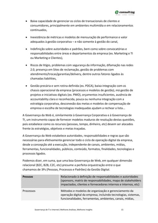 •   Baixa capacidade de gerenciar os ciclos de transacionais de clientes e
      consumidores, principalmente em ambientes multimídia e em relacionamentos
      continuados,

  •   Inexistência de métricas e modelos de mensuração de performance e valor
      adequados à gestão corporativa – e não somente à gestão do canal,

  •   Indefinição sobre autoridades e padrões, bem como sobre convocatórias e
      responsabilidades entre áreas e departamentos da empresa (ex. Marketing e TI
      ou Marketing e Clientes),

  •   Riscos de litígio, problemas com segurança da informação, difamação nas redes
      2.0, presença em Sites de reclamação, gestão de problemas com
      atendimento/trocas/garantias/delivery, dentre outros fatores ligados às
      chamadas liabilities,

  •   Gestão precária e sem rotina definida (ex. PDCA), baixa integração com os
      chassis operacional da empresa (processos e modelos de gestão), má gestão de
      projetos e iniciativas digitais (ex. PMO), orçamentos insuficientes, ausência de
      accountability clara e reconhecida, pouca ou nenhuma integração com a
      estratégia corporativa, desconexão das metas e modelos de compensação de
      empresa e escolha de tecnologias inadequadas ajudam a rechear a lista...

A Governança da Web é, similarmente à Governança Corporativa e à Governança de
TI, um instrumento capaz de fornecer modelos maduros de resolução destas questões,
pois estabelece como os recursos (pessoas, tempo, dinheiro, etc) devem ser alocados
frente às estratégias, objetivos e metas traçadas.

A Governança da Web estabelece autoridades, responsabilidades e regras que são
necessárias para efetivamente gerenciar todo o ciclo de operação digital da empresa,
desde a concepção até a execução, independente de canais, ambientes, mídias,
ferramentas, funcionalidades, públicos, conteúdo, formatos, finalidades, tecnologias e
processos ligados.

Podemos dizer, em suma, que uma boa Governança de Web, em qualquer dimensão
relacional (B2C, B2B, C2C, etc) presume a perfeita orquestração entre o que
chamamos de 3Ps (Pessoas, Processos e Padrões) da Gestão Digital.

Pessoas                                Relacionado à definição de responsabilidades e autoridades
                                       (sponsors, matriz de responsabilidades, mapa de stakeholders
                                       impactados, clientes e fornecedores internos e internos, etc)

Processos                              Métodos e modelos de organização e gerenciamento da
                                       operação digital da empresa, incluindo tecnologias, sistemas,
                                       funcionalidades, ferramentas, ambientes, canais, mídias,


          Governança de TI e Internet| Melhores Análises, Melhores Insights          15
 