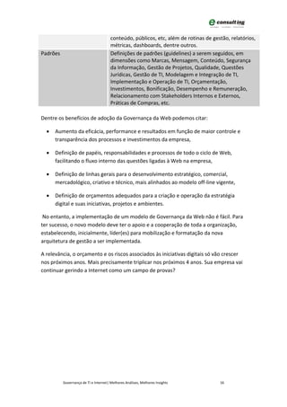 conteúdo, públicos, etc, além de rotinas de gestão, relatórios,
                                       métricas, dashboards, dentre outros.
Padrões                                Definições de padrões (guidelines) a serem seguidos, em
                                       dimensões como Marcas, Mensagem, Conteúdo, Segurança
                                       da Informação, Gestão de Projetos, Qualidade, Questões
                                       Jurídicas, Gestão de TI, Modelagem e Integração de TI,
                                       Implementação e Operação de TI, Orçamentação,
                                       Investimentos, Bonificação, Desempenho e Remuneração,
                                       Relacionamento com Stakeholders Internos e Externos,
                                       Práticas de Compras, etc.

Dentre os benefícios de adoção da Governança da Web podemos citar:

  •   Aumento da eficácia, performance e resultados em função de maior controle e
      transparência dos processos e investimentos da empresa,

  •   Definição de papéis, responsabilidades e processos de todo o ciclo de Web,
      facilitando o fluxo interno das questões ligadas à Web na empresa,

  •   Definição de linhas gerais para o desenvolvimento estratégico, comercial,
      mercadológico, criativo e técnico, mais alinhados ao modelo off-line vigente,

  •   Definição de orçamentos adequados para a criação e operação da estratégia
      digital e suas iniciativas, projetos e ambientes.

 No entanto, a implementação de um modelo de Governança da Web não é fácil. Para
ter sucesso, o novo modelo deve ter o apoio e a cooperação de toda a organização,
estabelecendo, inicialmente, líder(es) para mobilização e formatação da nova
arquitetura de gestão a ser implementada.

A relevância, o orçamento e os riscos associados às iniciativas digitais só vão crescer
nos próximos anos. Mais precisamente triplicar nos próximos 4 anos. Sua empresa vai
continuar gerindo a Internet como um campo de provas?




          Governança de TI e Internet| Melhores Análises, Melhores Insights           16
 