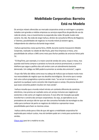 Mobilidade Corporativa: Barreira
                                                Está no Modelo
Os serviços móveis oferecidos ao mercado corporativo ainda se restringem a projetos
isolados com grandes e médias empresas ou serviços específicos de gestão de uso da
rede de celular, mas o investimento na expansão das redes 3G pode mudar este
cenário. Ou não. Na visão de Jorge Inafuco, diretor da consultoria Oficina de Negócios
e Talentos, possibilidades de negócios no mundo móvel já existem agora,
independente da cobertura da banda larga móvel.

Inafuco apresentou nesta quinta-feira, 29/04, durante evento Inovacomm Mobile
Corporate, realizado na cidade de São Paulo, pela Vivo Empresas e Inova, uma
possibilidade de utilizar o SMS como meio para fechar pedidos de anúncios feitos pela
TV.

 “O ShopTime, por exemplo, é o maior canal de vendas de cama, roupa e mesa, mas
quando você tenta comprar o produto na hora do anúncio promocional, o canal é o
telefone que segue a política dos call centers com um atendimento bastante
demorado. Um código via SMS poderia aumentar as vendas dos anúncios”, sugere.

 O que não falta são idéias como essa na cabeça de Inafuco que se baseia muito mais
nas necessidades do negócio que nos desafios tecnológicos. Ele ensina que o varejo
tem uma cultura pragmática e precisa vender mais: “se vai ser m-commerce, e-
payment ou qualquer outro conceito não importa para o varejo. Ele precisa descobrir
que esses conceitos podem resultar em mais venda”.

 Inafuco ressalta que o mundo móvel retrata um contexto diferente do comércio
eletrônico, mas precisa ser avaliado como um serviço inclusivo aos negócios já
existentes e não como um negócio exclusivo. É esse olhar de inovação que pode
transformar o cenário dos serviços corporativos. Ou seja, as operadoras ou os
prestadores de serviços vão ter que sair dos conceitos fechados da tecnologia ou das
redes para conhecer de perto os negócios da indústria e apresentar novas
possibilidades para fazer as mesmas coisas.

 Inafuco alerta ainda para o fato de que até agora a mobilidade corporativa foi
explorada para reduzir custos, mas ela também pode ser o meio para aumentar as
vendas.

Clique aqui para ler a matéria no site.




         Governança de TI e Internet| Melhores Análises, Melhores Insights   17
 
