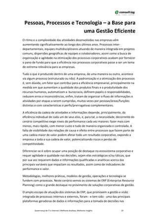 Pessoas, Processos e Tecnologia – a Base para
                         uma Gestão Eficiente
O ritmo e a complexidade das atividades desenvolvidas nas empresas vêm
aumentando significativamente ao longo dos últimos anos. Processos inter-
departamentais, equipes multidisciplinares atuando de maneira integrada em projetos
comuns, dispersões geográficas de equipes e colaboradores, assim como a busca de
organização e agilidade na otimização dos processos corporativos acabam por fornecer
o pano de fundo para que a eficiência nos processos corporativos passe a ser um tema
de extrema relevância para as empresas.

Tudo o que é produzido dentro de uma empresa, de uma maneira ou outra, acontece
via algum processo (estruturado ou não). A padronização e a otimização dos processos
é, sem dúvida, um fator que contribui para a eficiência empresarial, principalmente na
medida em que aumentam a qualidade dos produtos finais e a produtividade dos
recursos humanos, automatizam a burocracia, definem papéis e responsabilidades,
reduzem erros e inconsistências, enfim, tratam de organizar o fluxo de informações e
atividades por etapas a serem cumpridas, muitas vezes por pessoas/áreas/funções
distintas e com características e perfis/prerrogativas complementares.

A eficiência da cadeia de atividades e informações depende, principalmente, da
eficiência individual de cada um de seus elos, e, para tal, a necessidade, decorrente do
cenário competitivo exige níveis de performance cada vez maiores: fazer mais com
menos, mais rápido, com menor custo e tudo de maneira organizada e controlada. A
falta de visibilidade das relações de causa e efeito entre processos que fazem parte de
uma cadeia maior de valor podem afetar todo um resultado corporativo, expondo a
empresa a toda a sua cadeia de valor, potencializando riscos e perdas de
competitividade.

Diferenciar-se é sobre ocupar uma posição de destaque no ecossistema corporativo e
requer agilidade e qualidade nas decisões, sejam elas estratégicas e/ou táticas, que
por sua vez requerem dados e informações qualificadas e analíticas acerca das
principais variáveis que impactam os resultados, assim como de indicadores de
performance e valor.

Metodologias, melhores práticas, modelos de gestão, operações e tecnologia se
fundem com processos. Neste cenário vemos os sistemas de ERP (Enterprise Resource
Planning) como o grande destaque no provimento de soluções corporativas de gestão.

O amplo escopo de atuação dos sistemas de ERP, que promovem a gestão e visão
integrada de processos internos e externos, foram - e tem sido - uma das principais
plataformas geradoras de dados e informações para a tomada de decisões nas

         Governança de TI e Internet| Melhores Análises, Melhores Insights   19
 