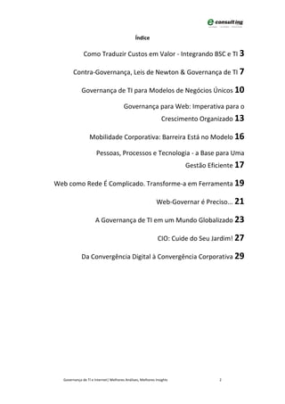 Índice

              Como Traduzir Custos em Valor - Integrando BSC e TI 3

        Contra-Governança, Leis de Newton & Governança de TI 7

             Governança de TI para Modelos de Negócios Únicos 10

                                       Governança para Web: Imperativa para o
                                                               Crescimento Organizado 13

                  Mobilidade Corporativa: Barreira Está no Modelo 16

                      Pessoas, Processos e Tecnologia - a Base para Uma
                                                                      Gestão Eficiente 17

Web como Rede É Complicado. Transforme-a em Ferramenta 19

                                                            Web-Governar é Preciso... 21

                     A Governança de TI em um Mundo Globalizado 23

                                                            CIO: Cuide do Seu Jardim! 27

             Da Convergência Digital à Convergência Corporativa 29




  Governança de TI e Internet| Melhores Análises, Melhores Insights              2
 