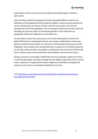 organizações, assim como promotoras de ganhos de produtividade e eficiência
operacional.

Outro benefício colateral da adoção de sistemas de gestão (ERPs) constitui-se na
definição ou homologação formal de regras de negócio, muitas das quais passíveis de
serem realizadas por um sistema. Pessoas cada vez mais passam a ter foco em
atividades de maior valor agregado e não na execução mecânica de tarefas, já que são
liberadas para atuarem sobre as informações geradas e assim utilizarem sua
capacidade intelectual e experiência como diferencial.

Um dos fatores críticos de sucesso para uma correta implantação de sistemas de
gestão (ERPs) está na participação ativa de uma equipe multidisciplinar interna que
possua o conhecimento de todos ou, pelo menos, dos principais processos que serão
integrados. Vale ressaltar que o acompanhamento e suporte de consultorias externas,
via de regra, estão presentes nos projetos, constituindo-se de uma força tarefa focada
única e exclusiva para o desenvolvimento das atividades relacionadas ao mesmo.

Pessoas, processos e tecnologia, trabalhando de forma integrada, acabam por formar
o tripé de sustentação, execução e entrega das estratégias corporativas. Assim, quanto
maior a aderência e resposta deste tripé às exigências e definições estratégicas da
empresa, maior será sua capacidade competitiva da mesma.



Link: http://www.e-consultingcorp.com.br/midia/ultimos-artigos/pessoas-processos-e-
tecnologia-2013-a-base-para




         Governança de TI e Internet| Melhores Análises, Melhores Insights    20
 