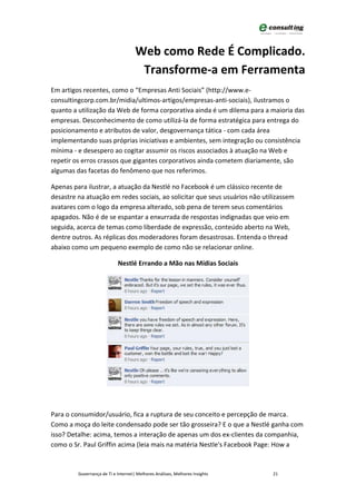 Web como Rede É Complicado.
                                      Transforme-a em Ferramenta
Em artigos recentes, como o “Empresas Anti Sociais” (http://www.e-
consultingcorp.com.br/midia/ultimos-artigos/empresas-anti-sociais), ilustramos o
quanto a utilização da Web de forma corporativa ainda é um dilema para a maioria das
empresas. Desconhecimento de como utilizá-la de forma estratégica para entrega do
posicionamento e atributos de valor, desgovernança tática - com cada área
implementando suas próprias iniciativas e ambientes, sem integração ou consistência
mínima - e desespero ao cogitar assumir os riscos associados à atuação na Web e
repetir os erros crassos que gigantes corporativos ainda cometem diariamente, são
algumas das facetas do fenômeno que nos referimos.

Apenas para ilustrar, a atuação da Nestlé no Facebook é um clássico recente de
desastre na atuação em redes sociais, ao solicitar que seus usuários não utilizassem
avatares com o logo da empresa alterado, sob pena de terem seus comentários
apagados. Não é de se espantar a enxurrada de respostas indignadas que veio em
seguida, acerca de temas como liberdade de expressão, conteúdo aberto na Web,
dentre outros. As réplicas dos moderadores foram desastrosas. Entenda o thread
abaixo como um pequeno exemplo de como não se relacionar online.

                            Nestlé Errando a Mão nas Mídias Sociais




Para o consumidor/usuário, fica a ruptura de seu conceito e percepção de marca.
Como a moça do leite condensado pode ser tão grosseira? E o que a Nestlé ganha com
isso? Detalhe: acima, temos a interação de apenas um dos ex-clientes da companhia,
como o Sr. Paul Griffin acima (leia mais na matéria Nestle's Facebook Page: How a


         Governança de TI e Internet| Melhores Análises, Melhores Insights   21
 