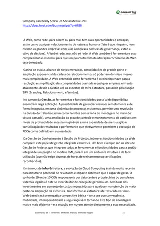 Company Can Really Screw Up Social Media Link:
http://blogs.bnet.com/businesstips/?p=6786



 A Web, como rede, para o bem ou para mal, tem suas oportunidades e ameaças,
assim como qualquer relacionamento de natureza humana (fato é que ninguém, nem
mesmo as grandes empresas com suas complexas políticas de governança, estão a
salvo de deslizes). A Web é rede, mas não só rede. A Web também é ferramenta e essa
compreensão é essencial para que um pouco do mito da utilização corporativa da Web
seja derrubado.

 Ganho de escala, alcance de novos mercados, consolidações de grande porte e
ampliação exponencial da cadeia de relacionamentos só poderiam dar nisso mesmo:
mais complexidade. A Web entendida como ferramenta é o conceito chave para a
resolução e simplificação das complexidades que toda e qualquer empresa enfrenta
atualmente, desde a Gestão até os aspectos de Infra-Estrutura, passando pela função
BRV (Branding, Relacionamento e Vendas).

 No campo da Gestão, as ferramentas e funcionalidades que a Web disponibiliza
encontram larga aplicação. A possibilidade de gerenciar recursos remotamente e de
forma integrada, em uma dinâmica de processos e sistemas, permite uma revolução
na divisão do trabalho (assim como Ford fez com a linha de montagem no início do
século passado), uma ampliação do grau de controle e monitoramento de variáveis em
níveis de profundidade antes inimagináveis e uma capacidade de mensuração e
consolidação de resultados e performance que efetivamente permitem a execução do
PDCA como definido em sua essência.

 Da Gestão do Conhecimento à Gestão de Projetos, inúmeras funcionalidades da Web
cumprem este papel de gestão integrada e holística. Um bom exemplo são os sites de
Gestão de Projetos que integram todas as ferramentas e funcionalidades para a gestão
integral de um projeto no modelo PMI, porém em um ambiente intuitivo e de fácil
utilização (que não exige dezenas de horas de treinamento ou certificações
reconhecidas).

 Em termos de Infra-Estrutura, a evolução do Cloud Computing é ainda muito recente
para mostrar o potencial de resultados e impacto sistêmico que é capaz de gerar. O
sonho de 10 entre 10 CIOs responsáveis por data centers proprietários ou complexos
sistemas legados é o de se livrar da dor de cabeça de gerenciá-los. Sem falar dos
investimentos em aumento de custos necessários para qualquer manutenção de maior
porte ou ampliação da estrutura. Transformar as estruturas de TICs cada vez mais
Web-based será prerrogativa competitiva básica – uma vez que convergência,
mobilidade, interoperabilidade e segurança vêm tornando este tipo de abordagem
mais e mais eficiente – e a atuação em nuvem atende diretamente a esta necessidade.

         Governança de TI e Internet| Melhores Análises, Melhores Insights   22
 