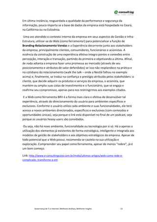 Em última instância, resguardada a qualidade da performance e segurança da
informação, pouco importa se a base de dados da empresa está hospedada no Ceará,
na Califórnia ou na Eslovênia.

 Uma vez atendido o contexto interno da empresa em seus aspectos de Gestão e Infra-
Estrutura, utilizar-se da Web (como ferramenta!) para potencializar a função de
Branding-Relacionamento-Vendas e a Experiência decorrente junto aos stakeholders
da empresa, principalmente clientes, consumidores, funcionários e acionistas. A
essência da construção de uma experiência efetiva integra pontes e conexões entre
percepção, interação e transação, partindo da primeira e objetivando a última. Afinal,
de nada adianta a empresa fazer uma promessa ao mercado (através de seu
posicionamento e atributos de valor defendidos) se isso não resplandece na prática e
no cotidiano do relacionamento (walk the talk – onde a Nestlé falhou no exemplo
acima) e, finalmente, se traduz na confiança e prestígio atribuído pelos stakeholders: o
cliente, que decide adquirir os produtos e serviços da empresa, o acionista, que
mantém ou amplia suas cotas de investimento e o funcionário, que se engaja e
reafirma seu compromisso, apenas para nos restringirmos aos exemplos citados.

E a Web como ferramenta BRV é a forma mais clara e efetiva de desenvolver tal
experiência, através do direcionamento do usuário para ambientes específicos e
exclusivos. Conforme o usuário utiliza cada ambiente e suas funcionalidades, ele terá
acesso a novos ambientes direcionados, específicos e exclusivos (com conteúdos e
oportunidades únicas), seja porque o link está disponível no final de um podcast, seja
porque os usuários heavy-users são convidados.

 Ou seja, não há novo ambiente, funcionalidade ou tecnologia por si só. Há a apenas a
utilização dos elementos já existentes de forma estratégica, inteligente e integrada aos
modelos de gestão de stakeholders e aos objetivos estratégicos da empresa. Apesar de
todo potencial que a Web possui, recomenda-se cautela na sua utilização e
exploração. Compreender seu papel como ferramenta, apesar de menos “nobre”, já é
um bom começo.

Link: http://www.e-consultingcorp.com.br/midia/ultimos-artigos/web-como-rede-e-
complicado.-transforme-a-em




         Governança de TI e Internet| Melhores Análises, Melhores Insights   23
 