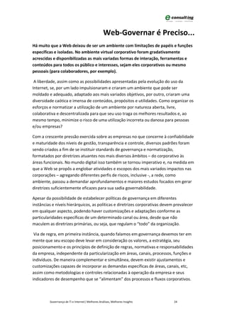 Web-Governar é Preciso...
Há muito que a Web deixou de ser um ambiente com limitações de papéis e funções
específicas e isoladas. No ambiente virtual corporativo foram gradativamente
acrescidas e disponibilizadas as mais variadas formas de interação, ferramentas e
conteúdos para todos os público e interesses, sejam eles corporativos ou mesmo
pessoais (para colaboradores, por exemplo).

 A liberdade, assim como as possibilidades apresentadas pela evolução do uso da
Internet, se, por um lado impulsionaram e criaram um ambiente que pode ser
moldado e adequado, adaptado aos mais variados objetivos, por outro, criaram uma
diversidade caótica e imensa de conteúdos, propósitos e utilidades. Como organizar os
esforços e normatizar a utilização de um ambiente por natureza aberta, livre,
colaborativa e descentralizada para que seu uso traga os melhores resultados e, ao
mesmo tempo, minimize o risco de uma utilização incorreta ou danosa para pessoas
e/ou empresas?

Com a crescente pressão exercida sobre as empresas no que concerne à confiabilidade
e maturidade dos níveis de gestão, transparência e controle, diversos padrões foram
sendo criados a fim de se instituir standards de governança e normatização,
formatados por diretrizes atuantes nos mais diversos âmbitos – do corporativo às
áreas funcionais. No mundo digital isso também se tornou imperativo e, na medida em
que a Web se propôs a englobar atividades e escopos dos mais variados impactos nas
corporações – agregando diferentes perfis de riscos, inclusive -, a rede, como
ambiente, passou a demandar aprofundamentos e maiores estudos focados em gerar
diretrizes suficientemente eficazes para sua sadia governabilidade.

Apesar da possibilidade de estabelecer políticas de governança em diferentes
instâncias e níveis hierárquicos, as políticas e diretrizes corporativas devem prevalecer
em qualquer aspecto, podendo haver customizações e adaptações conforme as
particularidades específicas de um determinado canal ou área, desde que não
maculem as diretrizes primárias, ou seja, que regulam o “todo” da organização.

 Via de regra, em primeira instância, quando falamos em governança devemos ter em
mente que seu escopo deve levar em consideração os valores, a estratégia, seu
posicionamento e os princípios de definição de regras, normativas e responsabilidades
da empresa, independente da particularização em áreas, canais, processos, funções e
indivíduos. De maneira complementar e simultânea, devem existir ajustamentos e
customizações capazes de incorporar as demandas específicas de áreas, canais, etc,
assim como metodologias e controles relacionadas à operação da empresa e seus
indicadores de desempenho que se “alimentam” dos processos e fluxos corporativos.



         Governança de TI e Internet| Melhores Análises, Melhores Insights    24
 
