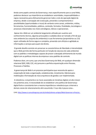 Ainda como papéis centrais da Governança, mais especificamente para o canal Web,
podemos destacar sua importância ao estabelecer autoridades, responsabilidades e
regras necessárias para efetivamente gerenciar todo o ciclo de operação digital da
empresa, desde a concepção até à execução, prevendo o comportamento e
possibilidades (oportunidades e riscos) de variáveis como canais, ambientes, mídias,
ferramentas, funcionalidades, públicos, conteúdo, formatos, finalidades, tecnologias e
processos relacionados nos níveis estratégicos, táticos e operacionais.

 Apesar de a Web ser um ambiente largamente utilizado por usuários sem
conhecimento técnico, algumas precauções e cuidados deve ser tomado a fim de que
este ambiente (ou conjunto de ambientes) e suas ferramentas (proprietárias ou 2.0)
sejam utilizados de forma segura e completa, provendo com eficácia e agilidade as
informações e serviços para quem de direito.

 O grande desafio consiste em preservar as características de liberdade e interatividade
que a Web permite (de forma particular em função da natureza de cada ambiente)
com os padrões e metodologias capazes de prover o desejado alinhamento do mundo
digital com as políticas internas da empresa e seus padrões de controle.

Podemos dizer, em suma, que uma boa Governança de Web, em qualquer dimensão
relacional (B2C, B2B, C2C, etc) presume a perfeita orquestração entre Pessoas,
Processos e Padrões.

 A governança de Web é um processo participativo que necessita do apoio e
cooperação de toda a organização, estabelecendo, inicialmente, líder(es) para
mobilização e formatação da nova arquitetura de gestão a ser implementada.

A relevância, o orçamento e os riscos associados às iniciativas digitais só vão crescer
nos próximos anos. A necessidade de se estabelecer uma política de Governança
digital forte e consistente tem a mesma importância e relevância que a Internet e
demais canais de relacionamento vêm assumindo. E isso não é pouca coisa...

Link: http://www.e-consultingcorp.com.br/midia/ultimos-artigos/Web-Governar-e-Preciso..




         Governança de TI e Internet| Melhores Análises, Melhores Insights    25
 