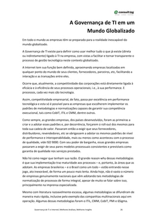 A Governança de TI em um
                                                      Mundo Globalizado
Em todo o mundo as empresas têm se preparado para a realidade inescapável do
mundo globalizado.

A Governança de TI existe para definir como usar melhor tudo o que já existe (direta
ou indiretamente) ligado à TI na empresa, com vistas a facilitar e tornar transparente o
processo de gestão tecnológica neste contexto globalizado.

A Internet tem sua função bem definida, aproximando empresas localizadas em
qualquer ponto do mundo de seus clientes, fornecedores, parceiros, etc, facilitando a
interação e as transações entre eles.

Ocorre que, atualmente, a competitividade das corporações está diretamente ligada à
eficácia e à eficiência de seus processos operacionais; i.e., à sua performance. E
processos, cada vez mais são tecnologia.

Assim, competitividade empresarial, de fato, passa por excelência em performance
tecnológica e esta só é possível para as empresas que escolherem implementar os
padrões de metodologias e normatizações capazes de garantir sua competência
execucional, tais como CobIT, ITIL e CMM, dentre outras.

Como sempre, as grandes empresas, dos países desenvolvidos, foram as primeiras a
criar e a adotar esses padrões e, por decorrência, forçarem o roll-out dos mesmos para
toda sua cadeia de valor. Passaram então a exigir que seus fornecedores,
distribuidores, revendedores, etc se obrigassem a adotar os mesmos padrões de nível
de performance e interoperabilidade, mais ou menos como aconteceu com o processo
de qualidade, vide ISO 9000. Com seu poder de barganha, essas grandes empresas
passaram a exigir de seus pares modelos processuais consistentes e previsíveis como
garantia de qualidade nos serviços prestados.

Não há como negar que tenham sua razão. O grande reason-why dessas metodologias
é que sua implementação traz maturidade aos processos – e, portanto, às áreas que as
adotam. As empresas brasileiras – e o Brasil como um todo – estão entrando nesse
jogo, ato inexorável, de forma um pouco mais lenta. Ainda hoje, não é vasto o número
de empresas genuinamente nacionais que vêm adotando tais metodologias de
normatização de processos de forma integral, apesar de muito se falar sobre isso,
principalmente na imprensa especializada.

Mesmo com literatura razoavelmente escassa, algumas metodologias se difundiram de
maneira mais rápida, inclusive pelo exemplo das companhias multinacionais aqui em
operação. Algumas dessas metodologias foram o ITIL, CMM, CobIT, PMI e 6Sigma.

         Governança de TI e Internet| Melhores Análises, Melhores Insights   26
 
