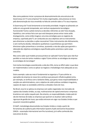 Mas como podemos iniciar o processo de desenvolvimento de uma estrutura de
Governança em TI numa empresa? Em muitas organizações, este processo se inicia
pela demonstração do risco envolvido na falta de controle sobre a TI e seus impactos.

A Governança de TI está lentamente se tornando prioridade. Imagine-se pilotando um
avião em uma grande tempestade, sem nenhum equipamento tecnológico
funcionando? Como o piloto tomaria as decisões referentes ao vôo? Esta situação,
hipotética, com certeza faria com que você desejasse jamais entrar neste avião.
Analogamente, como então imaginar uma área estratégica para os negócios da
empresa, suportada pela TI, ser conduzida aos seus objetivos sem os instrumentos
para direcionar as decisões e ações necessárias? Estes instrumentos são efetivamente,
e sem nenhuma dúvida, indicadores qualitativos e quantitativos que permitem
direcionar ações preventivas e corretivas, ajustando a rota das ações para garantir a
obtenção dos objetivos estratégicos especificados pelos acionistas e pelo corpo
executivo.

Mas como saber qual modelo processual deve ser aplicado? Como fazer para não ficar
perdido no meio de tantos modelos e siglas? Como alinhar as estratégias da empresa
às estratégias de tecnologia?

Com tantas tecnologias assombrando a vida dos CIOs, torna-se difícil saber o que deve
ser implementado e como se aplicar ao negócio a metodologia mais adequada ao seu
modelo.

Outro exemplo: cada vez mais é fundamental se organizar a TI para alinhar as
operações da empresa às novas leis e práticas que possuem influência global como,
por exemplo, se verificou com a Sarbanes-Oxley, que gerou novas responsabilidades e
sanções aos administradores, com o objetivo de coibir práticas contábeis irregulares,
capazes de expor as sociedades anônimas a elevados níveis de risco.

No Brasil, essa lei se aplicou às empresas com ações negociadas nos mercados de
capitais dos Estados Unidos, ou seja, multinacionais de capital americano e empresas
brasileiras com ações naquele país. No entanto, as responsabilidades criadas pela lei
são de interesse de todas as empresas que queiram se atualizar sobre práticas
rigorosas de gestão de riscos, que estão entraram em vigor nos Estados Unidos e que
causaram ressonância global.

O CobIT, metodologia desenvolvida nos Estados Unidos e criada a partir de
ferramentas de auditoria pelo Information Systems Audit and Control Association
(ISACA – associação internacional sem fins lucrativos), já é velho conhecido dos
executivos da área.



         Governança de TI e Internet| Melhores Análises, Melhores Insights   27
 