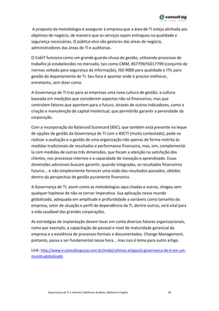 A proposta da metodologia é assegurar à empresa que a área de TI esteja alinhada aos
objetivos de negócio, de maneira que os serviços sejam entregues na qualidade e
segurança necessárias. O público-alvo são gestores das áreas de negócio,
administradores das áreas de TI e auditorias.

O CobIT funciona como um grande guarda-chuva de gestão, utilizando processos de
trabalho já estabelecidos no mercado, tais como CMM, BS7799/ISO17799 (conjunto de
normas voltado para segurança da informação), ISO 9000 para qualidade e ITIL para
gestão do departamento de TI. Seu foco é apontar onde é preciso melhorar,
entretanto, sem dizer como.

A Governança de TI traz para as empresas uma nova cultura de gestão: a cultura
baseada em medições que considerem aspectos não só financeiros, mas que
controlem fatores que apontem para o futuro, através de outros indicadores, como a
criação e manutenção de capital intelectual, que permitirão garantir a perenidade da
corporação.

Com a incorporação do Balanced Scorecard (BSC), que também está presente no leque
de opções de gestão da Governança de TI com o BSCTI (muito contestado), pode-se
realizar a avaliação e a gestão de uma organização não apenas de forma restrita às
medidas tradicionais de resultados e performance financeira, mas, sim, complementá-
la com medidas de outras três dimensões, que focam a atenção na satisfação dos
clientes, nos processos internos e a capacidade de inovação e aprendizado. Essas
dimensões adicionais buscam garantir, quando integradas, os resultados financeiros
futuros... e não simplesmente fornecer uma visão dos resultados passados, obtidos
dentro da perspectiva de gestão puramente financeira.

A Governança de TI, assim como as metodologias aqui citadas e outras, chegou sem
qualquer hipótese de não se tornar imperativa. Sua aplicação nesse mundo
globalizado, adequada em amplitude e profundidade a variáveis como tamanho da
empresa, setor de atuação e perfil de dependência da TI, dentre outros, será vital para
a vida saudável das grandes corporações.

As estratégias de implantação devem levar em conta diversos fatores organizacionais,
como por exemplo, a capacitação de pessoal e nível de maturidade gerencial da
empresa e a existência de processos formais e documentados. Change Management,
portanto, passa a ser fundamental nessa hora... mas isso é tema para outro artigo.

Link: http://www.e-consultingcorp.com.br/midia/ultimos-artigos/a-governanca-de-ti-em-um-
mundo-globalizado




         Governança de TI e Internet| Melhores Análises, Melhores Insights   28
 