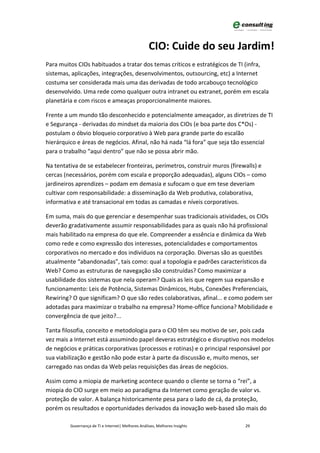 CIO: Cuide do seu Jardim!
Para muitos CIOs habituados a tratar dos temas críticos e estratégicos de TI (infra,
sistemas, aplicações, integrações, desenvolvimentos, outsourcing, etc) a Internet
costuma ser considerada mais uma das derivadas de todo arcabouço tecnológico
desenvolvido. Uma rede como qualquer outra intranet ou extranet, porém em escala
planetária e com riscos e ameaças proporcionalmente maiores.

Frente a um mundo tão desconhecido e potencialmente ameaçador, as diretrizes de TI
e Segurança - derivadas do mindset da maioria dos CIOs (e boa parte dos C*Os) -
postulam o óbvio bloqueio corporativo à Web para grande parte do escalão
hierárquico e áreas de negócios. Afinal, não há nada “lá fora” que seja tão essencial
para o trabalho “aqui dentro” que não se possa abrir mão.

Na tentativa de se estabelecer fronteiras, perímetros, construir muros (firewalls) e
cercas (necessários, porém com escala e proporção adequadas), alguns CIOs – como
jardineiros aprendizes – podam em demasia e sufocam o que em tese deveriam
cultivar com responsabilidade: a disseminação da Web produtiva, colaborativa,
informativa e até transacional em todas as camadas e níveis corporativos.

Em suma, mais do que gerenciar e desempenhar suas tradicionais atividades, os CIOs
deverão gradativamente assumir responsabilidades para as quais não há profissional
mais habilitado na empresa do que ele. Compreender a essência e dinâmica da Web
como rede e como expressão dos interesses, potencialidades e comportamentos
corporativos no mercado e dos indivíduos na corporação. Diversas são as questões
atualmente “abandonadas”, tais como: qual a topologia e padrões característicos da
Web? Como as estruturas de navegação são construídas? Como maximizar a
usabilidade dos sistemas que nela operam? Quais as leis que regem sua expansão e
funcionamento: Leis de Potência, Sistemas Dinâmicos, Hubs, Conexões Preferenciais,
Rewiring? O que significam? O que são redes colaborativas, afinal... e como podem ser
adotadas para maximizar o trabalho na empresa? Home-office funciona? Mobilidade e
convergência de que jeito?...

Tanta filosofia, conceito e metodologia para o CIO têm seu motivo de ser, pois cada
vez mais a Internet está assumindo papel deveras estratégico e disruptivo nos modelos
de negócios e práticas corporativas (processos e rotinas) e o principal responsável por
sua viabilização e gestão não pode estar à parte da discussão e, muito menos, ser
carregado nas ondas da Web pelas requisições das áreas de negócios.

Assim como a miopia de marketing acontece quando o cliente se torna o “rei”, a
miopia do CIO surge em meio ao paradigma da Internet como geração de valor vs.
proteção de valor. A balança historicamente pesa para o lado de cá, da proteção,
porém os resultados e oportunidades derivados da inovação web-based são mais do

         Governança de TI e Internet| Melhores Análises, Melhores Insights   29
 