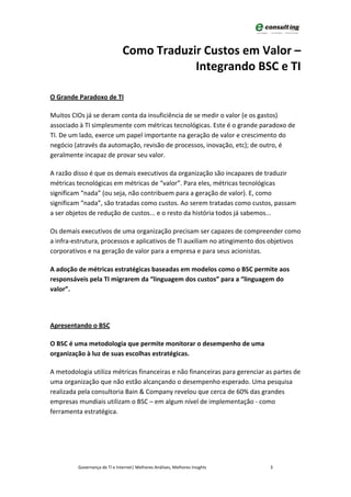 Como Traduzir Custos em Valor –
                                           Integrando BSC e TI

O Grande Paradoxo de TI

Muitos CIOs já se deram conta da insuficiência de se medir o valor (e os gastos)
associado à TI simplesmente com métricas tecnológicas. Este é o grande paradoxo de
TI. De um lado, exerce um papel importante na geração de valor e crescimento do
negócio (através da automação, revisão de processos, inovação, etc); de outro, é
geralmente incapaz de provar seu valor.

A razão disso é que os demais executivos da organização são incapazes de traduzir
métricas tecnológicas em métricas de “valor”. Para eles, métricas tecnológicas
significam “nada” (ou seja, não contribuem para a geração de valor). E, como
significam “nada”, são tratadas como custos. Ao serem tratadas como custos, passam
a ser objetos de redução de custos... e o resto da história todos já sabemos...

Os demais executivos de uma organização precisam ser capazes de compreender como
a infra-estrutura, processos e aplicativos de TI auxiliam no atingimento dos objetivos
corporativos e na geração de valor para a empresa e para seus acionistas.

A adoção de métricas estratégicas baseadas em modelos como o BSC permite aos
responsáveis pela TI migrarem da “linguagem dos custos” para a “linguagem do
valor”.




Apresentando o BSC

O BSC é uma metodologia que permite monitorar o desempenho de uma
organização à luz de suas escolhas estratégicas.

A metodologia utiliza métricas financeiras e não financeiras para gerenciar as partes de
uma organização que não estão alcançando o desempenho esperado. Uma pesquisa
realizada pela consultoria Bain & Company revelou que cerca de 60% das grandes
empresas mundiais utilizam o BSC – em algum nível de implementação - como
ferramenta estratégica.




         Governança de TI e Internet| Melhores Análises, Melhores Insights   3
 