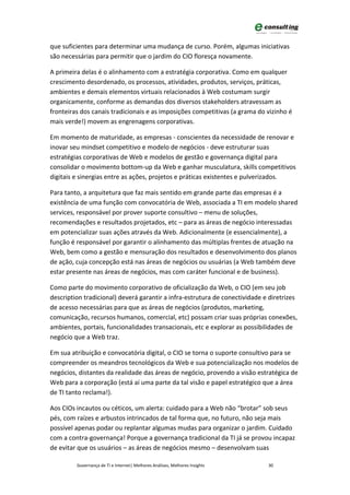 que suficientes para determinar uma mudança de curso. Porém, algumas iniciativas
são necessárias para permitir que o jardim do CIO floresça novamente.

A primeira delas é o alinhamento com a estratégia corporativa. Como em qualquer
crescimento desordenado, os processos, atividades, produtos, serviços, práticas,
ambientes e demais elementos virtuais relacionados à Web costumam surgir
organicamente, conforme as demandas dos diversos stakeholders atravessam as
fronteiras dos canais tradicionais e as imposições competitivas (a grama do vizinho é
mais verde!) movem as engrenagens corporativas.

Em momento de maturidade, as empresas - conscientes da necessidade de renovar e
inovar seu mindset competitivo e modelo de negócios - deve estruturar suas
estratégias corporativas de Web e modelos de gestão e governança digital para
consolidar o movimento bottom-up da Web e ganhar musculatura, skills competitivos
digitais e sinergias entre as ações, projetos e práticas existentes e pulverizados.

Para tanto, a arquitetura que faz mais sentido em grande parte das empresas é a
existência de uma função com convocatória de Web, associada a TI em modelo shared
services, responsável por prover suporte consultivo – menu de soluções,
recomendações e resultados projetados, etc – para as áreas de negócio interessadas
em potencializar suas ações através da Web. Adicionalmente (e essencialmente), a
função é responsável por garantir o alinhamento das múltiplas frentes de atuação na
Web, bem como a gestão e mensuração dos resultados e desenvolvimento dos planos
de ação, cuja concepção está nas áreas de negócios ou usuárias (a Web também deve
estar presente nas áreas de negócios, mas com caráter funcional e de business).

Como parte do movimento corporativo de oficialização da Web, o CIO (em seu job
description tradicional) deverá garantir a infra-estrutura de conectividade e diretrizes
de acesso necessárias para que as áreas de negócios (produtos, marketing,
comunicação, recursos humanos, comercial, etc) possam criar suas próprias conexões,
ambientes, portais, funcionalidades transacionais, etc e explorar as possibilidades de
negócio que a Web traz.

Em sua atribuição e convocatória digital, o CIO se torna o suporte consultivo para se
compreender os meandros tecnológicos da Web e sua potencialização nos modelos de
negócios, distantes da realidade das áreas de negócio, provendo a visão estratégica de
Web para a corporação (está aí uma parte da tal visão e papel estratégico que a área
de TI tanto reclama!).

Aos CIOs incautos ou céticos, um alerta: cuidado para a Web não “brotar” sob seus
pés, com raízes e arbustos intrincados de tal forma que, no futuro, não seja mais
possível apenas podar ou replantar algumas mudas para organizar o jardim. Cuidado
com a contra-governança! Porque a governança tradicional da TI já se provou incapaz
de evitar que os usuários – as áreas de negócios mesmo – desenvolvam suas

         Governança de TI e Internet| Melhores Análises, Melhores Insights   30
 