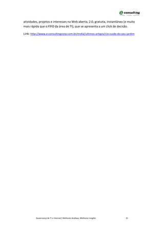 atividades, projetos e interesses na Web aberta, 2.0, gratuita, instantânea (e muito
mais rápida que o FIFO da área de TI), que se apresenta a um click de decisão.

Link: http://www.e-consultingcorp.com.br/midia/ultimos-artigos/cio-cuide-do-seu-jardim




         Governança de TI e Internet| Melhores Análises, Melhores Insights     31
 