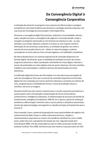 Da Convergência Digital à
                                                   Convergência Corporativa
A utilização do elemento convergente como alavanca de diferenciação e vantagem
competitiva é a principal tendência que direciona a estratégia atual das empresas e de
suas áreas de Tecnologia da Comunicação e Informação (TICs).

Direcionar a convergência digital (ferramentas, ambientes, funcionalidades, devices,
redes, soluções etc) para a convergência de negócios é o principal desafio, esteja a
inovação convergente relacionada ao core business da empresa ou não – ou seja,
alinhada à sua missão, objetivos, produtos e serviços ou com impacto restrito à
otimização de seus processos corporativos, às atividades de gestão, aos meios e
veículos de comunicação interna, etc – adotar as novas tecnologias e práticas
convergentes se torna cada vez mais uma prerrogativa e um habilitador competitivo.

Na última década houve um aumento exponencial de conteúdos disponíveis em
formato digital. Atualmente, quase a totalidade da produção musical e de cinema,
programas televisivos e vídeo é produzida e distribuída em meios digitais. Revistas e
jornais são produzidos em meios digitais antes de serem impressos. No meio cientifico,
trabalhos como dissertações e relatórios técnicos são disseminados em meios
eletrônicos.

A codificação digital das fontes de informações é um dos pilares para percepção de
valor da convergência. Dizer que o aumento de conteúdos disponíveis em formatos
digitais foi uma revolução que ocorreu de forma silenciosa e constante nos últimos 20
anos, atingindo quase a totalidade das formas e meios de produção cultural e
científica, não seria um exagero.

Quando transferimos este mesmo raciocínio para o mundo corporativo percebemos o
quanto aquém está a formalização e disseminação de forma estruturada do
conhecimento e inteligência corporativa. A implementação de processos de Gestão do
Conhecimento, Inteligência Competitiva, CRM, BI, etc é apenas a ponta do iceberg da
excelência e diferenciação. Fomentar estas e outras práticas e disciplinas relacionadas
através das pelas tecnologias convergentes é o desafio principal, principalmente para a
área de TI.

Como exemplo, trazer o potencial de geração de novas oportunidades de negócio e de
conhecimento da Web 2.0 para a malha corporativa de trocas, relações e
relacionamentos corporativos se mostra uma tendência inevitável no curto e médio
prazo, ainda mais com a perspectiva de tempos de crise. Segundo estudo da E-
Consulting de 2008, 11% das corporações já usam as redes sociais para vender seus
produtos no Brasil. Para 2009, estimamos que este número cresça para perto de 25%.

         Governança de TI e Internet| Melhores Análises, Melhores Insights   32
 