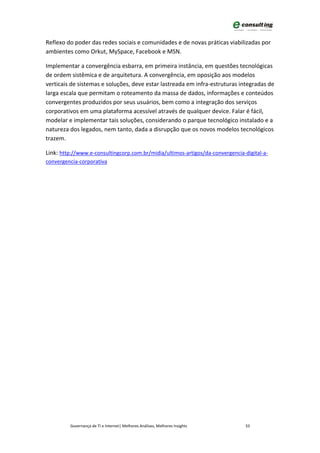 Reflexo do poder das redes sociais e comunidades e de novas práticas viabilizadas por
ambientes como Orkut, MySpace, Facebook e MSN.

Implementar a convergência esbarra, em primeira instância, em questões tecnológicas
de ordem sistêmica e de arquitetura. A convergência, em oposição aos modelos
verticais de sistemas e soluções, deve estar lastreada em infra-estruturas integradas de
larga escala que permitam o roteamento da massa de dados, informações e conteúdos
convergentes produzidos por seus usuários, bem como a integração dos serviços
corporativos em uma plataforma acessível através de qualquer device. Falar é fácil,
modelar e implementar tais soluções, considerando o parque tecnológico instalado e a
natureza dos legados, nem tanto, dada a disrupção que os novos modelos tecnológicos
trazem.

Link: http://www.e-consultingcorp.com.br/midia/ultimos-artigos/da-convergencia-digital-a-
convergencia-corporativa




         Governança de TI e Internet| Melhores Análises, Melhores Insights      33
 