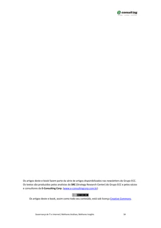 Os artigos deste e-book fazem parte da série de artigos disponibilizados nas newsletters do Grupo ECC.
Os textos são produzidos pelos analistas do SRC (Strategy Research Center) do Grupo ECC e pelos sócios
e consultores da E-Consulting Corp. (www.e-consultingcorp.com.br)


     Os artigos deste e-book, assim como todo seu conteúdo, está sob licença Creative Commons.




           Governança de TI e Internet| Melhores Análises, Melhores Insights             34
 