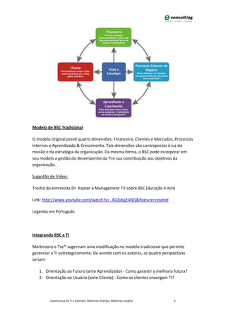 Modelo de BSC Tradicional

O modelo original prevê quatro dimensões: Financeira, Clientes e Mercados, Processos
Internos e Aprendizado & Crescimento. Tais dimensões são contrapostas à luz da
missão e da estratégia da organização. Da mesma forma, o BSC pode incorporar em
seu modelo a gestão do desempenho da TI e sua contribuição aos objetivos da
organização.

Sugestão de Vídeo:

Trecho da entrevista Dr. Kaplan à Management TV sobre BSC (duração 4 min)

Link: http://www.youtube.com/watch?v=_A02vKgE4NQ&feature=related

Legenda em Português




Integrando BSC e TI

Martinsons e Tse* sugeriram uma modificação no modelo tradicional que permite
gerenciar a TI estrategicamente. De acordo com os autores, as quatro perspectivas
seriam:

   1. Orientação ao Futuro (ante Aprendizado) - Como garantir a melhoria futura?
   2. Orientação ao Usuário (ante Cliente) - Como os clientes enxergam TI?




         Governança de TI e Internet| Melhores Análises, Melhores Insights   4
 