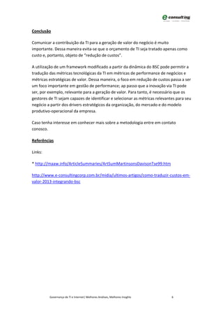 Conclusão

Comunicar a contribuição da TI para a geração de valor do negócio é muito
importante. Dessa maneira evita-se que o orçamento de TI seja tratado apenas como
custo e, portanto, objeto de “redução de custos”.

A utilização de um framework modificado a partir da dinâmica do BSC pode permitir a
tradução das métricas tecnológicas da TI em métricas de performance de negócios e
métricas estratégicas de valor. Dessa maneira, o foco em redução de custos passa a ser
um foco importante em gestão de performance; ap passo que a inovação via TI pode
ser, por exemplo, relevante para a geração de valor. Para tanto, é necessário que os
gestores de TI sejam capazes de identificar e selecionar as métricas relevantes para seu
negócio a partir dos drivers estratégicos da organização, do mercado e do modelo
produtivo-operacional da empresa.

Caso tenha interesse em conhecer mais sobre a metodologia entre em contato
conosco.

Referências

Links:

* http://maaw.info/ArticleSummaries/ArtSumMartinsonsDavisonTse99.htm

http://www.e-consultingcorp.com.br/midia/ultimos-artigos/como-traduzir-custos-em-
valor-2013-integrando-bsc




         Governança de TI e Internet| Melhores Análises, Melhores Insights   6
 