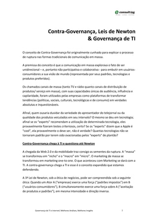 Contra-Governança, Leis de Newton
                                     & Governança de TI

O conceito de Contra-Governança foi originalmente cunhado para explicar o processo
de ruptura nas formas tradicionais de comunicação em massa.

A premissa do conceito é que a comunicação em massa explorava o fato de ser
unidirecional – e, portanto não participativa e colaborativa - para embutir em usuários-
consumidores a sua visão de mundo (representada por seus padrões, tecnologias e
produtos preferidos).

Os chamados canais de massa (tanto TV e rádio quanto canais de distribuição de
produtos/ serviço em massa), com suas capacidades únicas de audiência, influência e
capilaridade, foram utilizados pelas empresas como plataformas de transformar
tendências (políticas, sociais, culturais, tecnológicas e de consumo) em verdades
absolutas e inquestionáveis.

Afinal, quem ousaria duvidar da seriedade do apresentador do telejornal ou da
qualidade dos produtos veiculados em seu intervalo? O mesmo se deu em tecnologia;
afinal se os “experts” recomendam a utilização de determinada tecnologia, eles
provavelmente fizeram testes criteriosos, certo? Se os “experts” dizem que a Apple é
“cool”, ela provavelmente o deve ser, não é verdade? Quantas tecnologias não se
tornaram padrão por terem sido ovacionadas pelos “experts” de plantão?

Contra-Governança chega à TI e questiona até Newton

A chegada da Web 2.0 e da mobilidade traz consigo as sementes da ruptura. A “massa”
se transformou em “nicho” e o “macro” em “micro”. O marketing de massa se
transformou em marketing one-to-one. O que aconteceu com Marketing se dará com a
TI. A contra-governança chega a TI e esse é o conceito expandido que estamos
defendendo.

A 3ª Lei de Newton, sob a ótica de negócios, pode ser compreendida sob a seguinte
ótica: Quando um Ator A (“empresas) exerce uma força (“padrões impostos”) em B
(“usuários-consumidores”), B simultaneamente exerce uma força sobre A (“aceitação
de produtos e padrões”), em mesma intensidade e direção inversa.




         Governança de TI e Internet| Melhores Análises, Melhores Insights   7
 