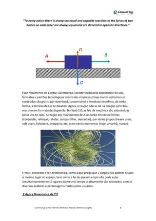 “To every action there is always an equal and opposite reaction: or the forces of two
  bodies on each other are always equal and are directed in opposite directions.”




Esse movimento de Contra-Governança, caracterizado pelo descontrole de uso,
formatos e padrões tecnológicos dentro das empresas (hoje muitos aplicativos e
conteúdos são grátis, por download, customizável e imediato) redefiniu, de certa
forma, a terceira de Lei de Newton. Agora, a reação não se dá na direção contrária,
mas sim em formato de dispersão. Na Web 2.0, as leis da mecânica são substituídas
pelas leis do caos. A reação aos movimentos de A se darão em várias formas
(concordar, reforçar, refutar, compartilhar, descartar), por vários grupos (heavy users,
soft users, followers, prospects, etc) e em vários momentos (hoje, amanhã, nunca).




E mais: conceitos e leis tradicionais, como a que prega que 2 corpos não podem ocupar
o mesmo lugar no espaço, bem como a lei de que um corpo não pode estar
simultaneamente em 2 lugares ao mesmo tempo praticamente são sabotadas, com os
diversos avatares e personagens criados pelos usuários.

E Agora Governança de TI?



         Governança de TI e Internet| Melhores Análises, Melhores Insights    8
 
