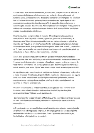 A Governança de TI deriva da Governança Corporativa, que por sua vez se reforçou a
partir dos escândalos que culminaram com as regulações de compliance da Lei
Sarbanes Oxley. Uma das maneiras de se compreender a Governança de TI é entender
que se trata de um modelo que visa padronizar as decisões, regras e gestão para
encorajar comportamentos desejáveis para TI, da aquisição, desenvolvimento e
customização, ao uso e disseminação. As intenções da Governança de TI são garantir a
máxima performance e previsibilidade dos sistemas de TI, com o mínimo possível de
riscos e impactos diretos e indiretos.

No entanto, isso é compreendido de maneira diferente por muitos usuários e
consumidores de TI (sejam de sistemas, aplicativos, produtos ou conteúdos). A
Governança de TI tem sido compreendida como um conjunto de regras arbitrárias,
impostas por “alguém lá em cima” para defender práticas pouco funcionais. Para os
usuários corporativos, principalmente os mais jovens (entre 20 e 30 anos), Governança
de TI é algo que atrapalha sua experiência de uso/consumo da tecnologia e, ainda por
cima, torna os fluxos internos mais burocráticos e lentos.

Afinal, para quê esperar (ou como justificar) que determinada funcionalidade ou
aplicativo que o RH ou o Marketing precisam com rapidez seja implementada em 2 ou
3 meses, com inúmeras idas e vindas de validação de escopo e testes, se a nuvem da
Web oferece ferramentas em ASP ou aplicativos para download, gratuitamente ou a
custos módicos, que fazem “quase” exatamente o que RH ou Marketing necessitam?

Os ingredientes para o surgimento de movimentos de Contra-Governança estão sobre
a mesa. E rapidez, flexibilidade, disponibilidade, atualização e baixos custos são alguns
deles. Isso afora, ainda existem outros ingredientes mais apimentados, como o
questionamento à imposição de padrões, a defesa de interesses individuais e a
oposição às relações unidirecionais.

Usuários-consumidores já estão buscando suas soluções de TI na “nuvem” e em
formatos como o SaaS. O modelo tradicional de distribuição, precificação e
desenvolvimento de TI já está sendo questionado.

 De maneira similar ao ocorrido com o Marketing, a TI e seus CIOs deverão ser capazes
de lidar com esse novo mindset de preferências e expectativas de seus usuários-
consumidores.

A TI continuará a ter um papel indispensável na gestão operacional e na contribuição
às formulações estratégicas da empresa. A diferença agora é que seu desempenho
será avaliado também por outras variáveis, como capacidade de customização,
flexibilidade e velocidade (time to market).



          Governança de TI e Internet| Melhores Análises, Melhores Insights    9
 
