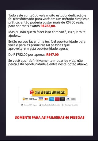 Todo este conteúdo vale muito estudo, dedicação e
foi transformado para você em um método simples e
prático, então poderia custar mais de R$700 reais,
para ser mais exatos R$782,00.
Mas eu não quero fazer isso com você, eu quero te
ajudar…
Então eu vou fazer uma incrível oportunidade para
você e para as primeiras 60 pessoas que
aproveitarem esta oportunidade agora:
De R$782,00 por apenas R$47,00
Se você quer definitivamente mudar de vida, não
perca esta oportunidade e entre neste botão abaixo
SOMENTE PARA AS PRIMEIRAS 60 PESSOAS
 