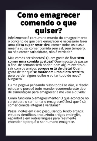 Como emagrecer
comendo o que
quiser?
Infelizmente é comum no mundo do emagrecimento
o conceito de que para emagrecer é necessário fazer
uma dieta super restritiva, comer todos os dias a
mesma coisa, comer comida sem sal, sem tempero,
ou não comer carboidrato, não é verdade?
Mas vamos ser sinceros? Quem gosta de ficar sem
comer uma comida gostosa? Quem gosta de passar
o final de semana sem poder ir em algum evento ou
sair com os amigos porque está de dieta? Quem
gosta de ter que se matar em uma dieta restrita,
para perder alguns quilos e voltar tudo de novo?
Ninguém.
Eu me pegava pensando nisso todos os dias, e resolvi
estudar o porquê todo mundo recomenda este tipo
de alimentação para emagrecer e me veio a dúvida:
Como funciona o emagrecimento? O que acontece no
corpo para o ser humano emagrecer? Será que é só
comer comida integral e verduras?
Passei noites em claro pesquisando, lendo artigos,
estudos científicos, traduzindo artigos em inglês,
espanhol e em outras línguas para realmente
entender o porquê o ser humano emagrece.
 
