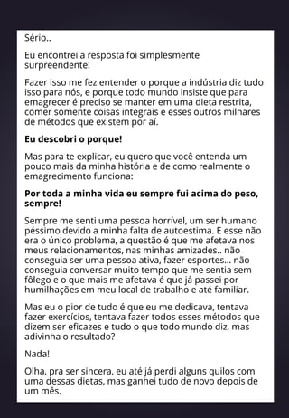Sério..
Eu encontrei a resposta foi simplesmente
surpreendente!
Fazer isso me fez entender o porque a indústria diz tudo
isso para nós, e porque todo mundo insiste que para
emagrecer é preciso se manter em uma dieta restrita,
comer somente coisas integrais e esses outros milhares
de métodos que existem por aí.
Eu descobri o porque!
Mas para te explicar, eu quero que você entenda um
pouco mais da minha história e de como realmente o
emagrecimento funciona:
Por toda a minha vida eu sempre fui acima do peso,
sempre!
Sempre me senti uma pessoa horrível, um ser humano
péssimo devido a minha falta de autoestima. E esse não
era o único problema, a questão é que me afetava nos
meus relacionamentos, nas minhas amizades.. não
conseguia ser uma pessoa ativa, fazer esportes… não
conseguia conversar muito tempo que me sentia sem
fôlego e o que mais me afetava é que já passei por
humilhações em meu local de trabalho e até familiar.
Mas eu o pior de tudo é que eu me dedicava, tentava
fazer exercícios, tentava fazer todos esses métodos que
dizem ser eficazes e tudo o que todo mundo diz, mas
adivinha o resultado?
Nada!
Olha, pra ser sincera, eu até já perdi alguns quilos com
uma dessas dietas, mas ganhei tudo de novo depois de
um mês.
 
