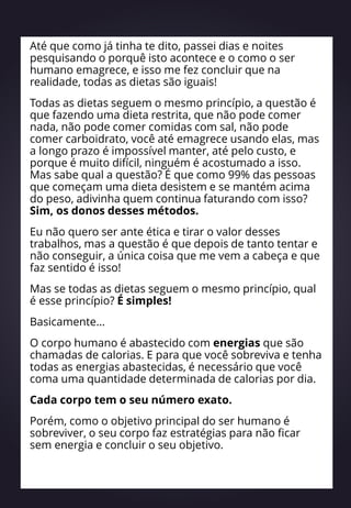 Até que como já tinha te dito, passei dias e noites
pesquisando o porquê isto acontece e o como o ser
humano emagrece, e isso me fez concluir que na
realidade, todas as dietas são iguais!
Todas as dietas seguem o mesmo princípio, a questão é
que fazendo uma dieta restrita, que não pode comer
nada, não pode comer comidas com sal, não pode
comer carboidrato, você até emagrece usando elas, mas
a longo prazo é impossível manter, até pelo custo, e
porque é muito difícil, ninguém é acostumado a isso.
Mas sabe qual a questão? É que como 99% das pessoas
que começam uma dieta desistem e se mantém acima
do peso, adivinha quem continua faturando com isso?
Sim, os donos desses métodos.
Eu não quero ser ante ética e tirar o valor desses
trabalhos, mas a questão é que depois de tanto tentar e
não conseguir, a única coisa que me vem a cabeça e que
faz sentido é isso!
Mas se todas as dietas seguem o mesmo princípio, qual
é esse princípio? É simples!
Basicamente...
O corpo humano é abastecido com energias que são
chamadas de calorias. E para que você sobreviva e tenha
todas as energias abastecidas, é necessário que você
coma uma quantidade determinada de calorias por dia.
Cada corpo tem o seu número exato.
Porém, como o objetivo principal do ser humano é
sobreviver, o seu corpo faz estratégias para não ficar
sem energia e concluir o seu objetivo.
 