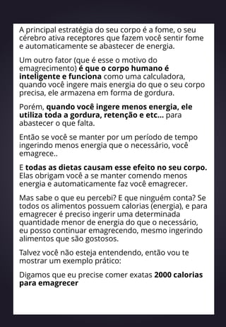 A principal estratégia do seu corpo é a fome, o seu
cérebro ativa receptores que fazem você sentir fome
e automaticamente se abastecer de energia.
Um outro fator (que é esse o motivo do
emagrecimento) é que o corpo humano é
inteligente e funciona como uma calculadora,
quando você ingere mais energia do que o seu corpo
precisa, ele armazena em forma de gordura.
Porém, quando você ingere menos energia, ele
utiliza toda a gordura, retenção e etc… para
abastecer o que falta.
Então se você se manter por um período de tempo
ingerindo menos energia que o necessário, você
emagrece..
E todas as dietas causam esse efeito no seu corpo.
Elas obrigam você a se manter comendo menos
energia e automaticamente faz você emagrecer.
Mas sabe o que eu percebi? E que ninguém conta? Se
todos os alimentos possuem calorias (energia), e para
emagrecer é preciso ingerir uma determinada
quantidade menor de energia do que o necessário,
eu posso continuar emagrecendo, mesmo ingerindo
alimentos que são gostosos.
Talvez você não esteja entendendo, então vou te
mostrar um exemplo prático:
Digamos que eu precise comer exatas 2000 calorias
para emagrecer
 