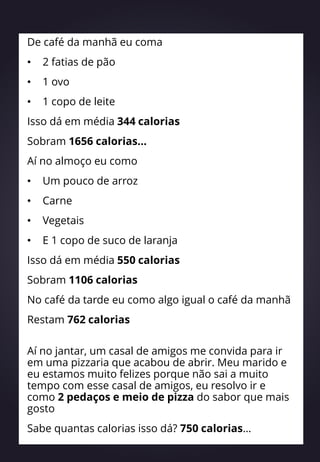 De café da manhã eu coma
• 2 fatias de pão
• 1 ovo
• 1 copo de leite
Isso dá em média 344 calorias
Sobram 1656 calorias...
Aí no almoço eu como
• Um pouco de arroz
• Carne
• Vegetais
• E 1 copo de suco de laranja
Isso dá em média 550 calorias
Sobram 1106 calorias
No café da tarde eu como algo igual o café da manhã
Restam 762 calorias
Aí no jantar, um casal de amigos me convida para ir
em uma pizzaria que acabou de abrir. Meu marido e
eu estamos muito felizes porque não sai a muito
tempo com esse casal de amigos, eu resolvo ir e
como 2 pedaços e meio de pizza do sabor que mais
gosto
Sabe quantas calorias isso dá? 750 calorias…
 