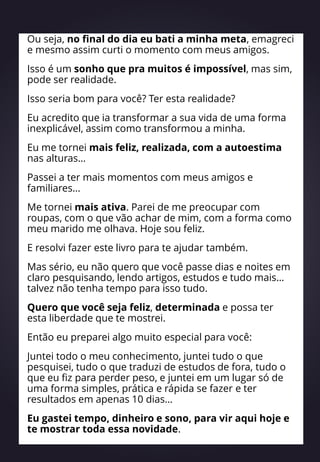 Ou seja, no final do dia eu bati a minha meta, emagreci
e mesmo assim curti o momento com meus amigos.
Isso é um sonho que pra muitos é impossível, mas sim,
pode ser realidade.
Isso seria bom para você? Ter esta realidade?
Eu acredito que ia transformar a sua vida de uma forma
inexplicável, assim como transformou a minha.
Eu me tornei mais feliz, realizada, com a autoestima
nas alturas…
Passei a ter mais momentos com meus amigos e
familiares…
Me tornei mais ativa. Parei de me preocupar com
roupas, com o que vão achar de mim, com a forma como
meu marido me olhava. Hoje sou feliz.
E resolvi fazer este livro para te ajudar também.
Mas sério, eu não quero que você passe dias e noites em
claro pesquisando, lendo artigos, estudos e tudo mais…
talvez não tenha tempo para isso tudo.
Quero que você seja feliz, determinada e possa ter
esta liberdade que te mostrei.
Então eu preparei algo muito especial para você:
Juntei todo o meu conhecimento, juntei tudo o que
pesquisei, tudo o que traduzi de estudos de fora, tudo o
que eu fiz para perder peso, e juntei em um lugar só de
uma forma simples, prática e rápida se fazer e ter
resultados em apenas 10 dias…
Eu gastei tempo, dinheiro e sono, para vir aqui hoje e
te mostrar toda essa novidade.
 