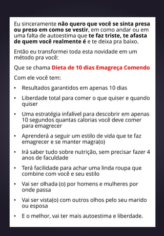 Eu sinceramente não quero que você se sinta presa
ou preso em como se vestir, em como andar ou em
uma falta de autoestima que te faz triste, te afasta
de quem você realmente é e te deixa pra baixo.
Então eu transformei toda esta novidade em um
método pra você:
Que se chama Dieta de 10 dias Emagreça Comendo
Com ele você tem:
• Resultados garantidos em apenas 10 dias
• Liberdade total para comer o que quiser e quando
quiser
• Uma estratégia infalível para descobrir em apenas
10 segundos quantas calorias você deve comer
para emagrecer
• Aprenderá a seguir um estilo de vida que te faz
emagrecer e se manter magra(o)
• Irá saber tudo sobre nutrição, sem precisar fazer 4
anos de faculdade
• Terá facilidade para achar uma linda roupa que
combine com você e seu estilo
• Vai ser olhada (o) por homens e mulheres por
onde passa
• Vai ser vista(o) com outros olhos pelo seu marido
ou esposa
• E o melhor, vai ter mais autoestima e liberdade.
 