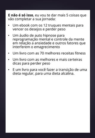 E não é só isso, eu vou te dar mais 5 coisas que
vão completar a sua jornada:
• Um ebook com os 12 truques mentais para
vencer os desejos e perder peso
• Um áudio de auto hipnose para
reprogramação mental e controle da mente
em relação a ansiedade e outros fatores que
interferem o emagrecimento
• Um livro com as 70 melhores receitas fitness
• Um livro com as melhores e mais certeiras
dicas para perder peso
• E um livro para você fazer a transição de uma
dieta regular, para uma dieta alcalina.
 