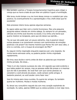 Nós também usamos a Terapia Comportamental Cognitiva para religar a
crença que eu havia criado de que falar em público é igual a humilhação.
Não levou muito tempo e eu me livrei dessa crença e a substituí por uma
positiva. Eu eventualmente fiz a apresentação e meu chefe disse que foi
excelente!
Este processo inteiro levou apenas algumas semanas.
Eu agora sabia que lidar com a mente funcionava. Mas uma pequena
pergunta esteve rolando em minha cabeça. Eu sempre fui um pensador,
ciências era minha aula favorita na escola. E eu tinha uma teoria que
queria mostrar ao terapeuta, para que ele desse sua opinião...
“Eu sei que isto pode soar um pouco estranho, mas é possível induzir
outras pessoas a se conectarem conosco com sentimentos de emoções
positivas e de prazer? Da mesma maneira que Pavlov fez com seus cães, o
sino e a comida, com o truque de ancoragem de PNL?”
Eu segurei minha respiração enquanto esperava por uma resposta. Se
minha teoria estivesse certa, eu poderia perder minha virgindade
rapidamente.
Ele tirou seus óculos e sorriu antes de dizer as palavras que iniciariam
minha jornada. Ele disse...
“Este é um dos maiores sucessos da vida. Um segredo que está evidente e
que todos podem ter acesso, mas as pessoas estão tão presas a si mesmas
que ele não é percebido. Se você fizer com que outras pessoas se
conectem a você através do prazer, vocês sempre serão amigos. É
bastante possível, se você souber como fazer isso.”
Isso foi música para meus ouvidos. Eu queria ter amigos. Eu também
queria ter mulheres. Muitas e muitas mulheres.
Eu deixei seu consultório naquele dia com meu coração explodindo de
excitação. Eu sabia, apenas SABIA que eu estava prestes a viver algo novo.
 