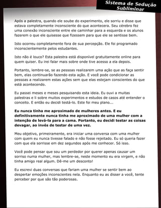 Após a palestra, quando ele soube do experimento, ele sorriu e disse que
estava completamente inconsciente do que acontecera. Seu cérebro fez
uma conexão inconsciente entre ele caminhar para a esquerda e os alunos
fazerem o que ele quisesse que fizessem para que ele se sentisse bem.
Isto ocorreu completamente fora de sua percepção. Ele foi programado
inconscientemente pelos estudantes.
Isto não é louco? Esta palestra está disponível gratuitamente online para
quem quiser. Eu irei falar mais sobre onde tive acesso a ela depois.
Portanto, lembre-se, se as pessoas realizarem uma ação que as faça sentir
bem, elas continuarão fazendo esta ação. E você pode condicionar as
pessoas a realizarem estas ações sem que elas estejam conscientes do que
está acontecendo.
Eu passei meses e meses pesquisando esta ideia. Eu ouvi a muitas
palestras e li sobre muitos experimentos e estudos de casos até entender o
conceito. E então eu decidi testá-lo. Este foi meu plano...
Eu nunca tinha me aproximado de mulheres antes. E eu
definitivamente nunca tinha me aproximado de uma mulher com a
intenção de levá-la para a cama. Portanto, eu decidi testar as coisas
devagar, ao invés de testar de uma vez.
Meu objetivo, primeiramente, era iniciar uma conversa com uma mulher
com quem eu nunca tivesse falado e não fosse rejeitado. Eu só queria fazer
com que ela sorrisse em dez segundos após me conhecer. Só isso.
Você pode pensar que sou um perdedor por querer apenas causar um
sorriso numa mulher, mas lembre-se, neste momento eu era virgem, e não
tinha amigo real algum. Dê-me um desconto!
Eu escrevi duas conversas que fariam uma mulher se sentir bem ao
despertar emoções inconscientes nela. Enquanto eu as disser a você, tente
perceber por que são tão poderosas.
 