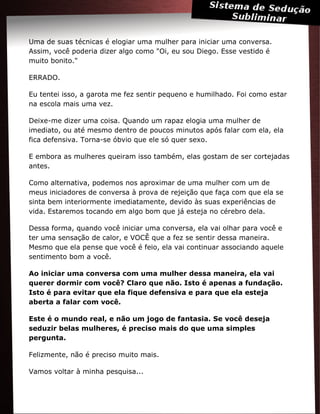 Uma de suas técnicas é elogiar uma mulher para iniciar uma conversa.
Assim, você poderia dizer algo como "Oi, eu sou Diego. Esse vestido é
muito bonito."
ERRADO.
Eu tentei isso, a garota me fez sentir pequeno e humilhado. Foi como estar
na escola mais uma vez.
Deixe-me dizer uma coisa. Quando um rapaz elogia uma mulher de
imediato, ou até mesmo dentro de poucos minutos após falar com ela, ela
fica defensiva. Torna-se óbvio que ele só quer sexo.
E embora as mulheres queiram isso também, elas gostam de ser cortejadas
antes.
Como alternativa, podemos nos aproximar de uma mulher com um de
meus iniciadores de conversa à prova de rejeição que faça com que ela se
sinta bem interiormente imediatamente, devido às suas experiências de
vida. Estaremos tocando em algo bom que já esteja no cérebro dela.
Dessa forma, quando você iniciar uma conversa, ela vai olhar para você e
ter uma sensação de calor, e VOCÊ que a fez se sentir dessa maneira.
Mesmo que ela pense que você é feio, ela vai continuar associando aquele
sentimento bom a você.
Ao iniciar uma conversa com uma mulher dessa maneira, ela vai
querer dormir com você? Claro que não. Isto é apenas a fundação.
Isto é para evitar que ela fique defensiva e para que ela esteja
aberta a falar com você.
Este é o mundo real, e não um jogo de fantasia. Se você deseja
seduzir belas mulheres, é preciso mais do que uma simples
pergunta.
Felizmente, não é preciso muito mais.
Vamos voltar à minha pesquisa...
 