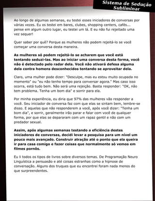 Ao longo de algumas semanas, eu testei esses iniciadores de conversas por
várias vezes. Eu os testei em bares, clubes, shopping centers, cafés...
pense em algum outro lugar, eu testei um lá. E eu não fui rejeitado uma
vez sequer!
Quer saber por quê? Porque as mulheres não podem rejeitá-lo se você
começar uma conversa desta maneira.
As mulheres só podem rejeitá-lo se acharem que você está
tentando seduzi-las. Mas ao iniciar uma conversa desta forma, você
não é detectado pelo radar dela. Você não ativará defesa alguma
dela contra homens desconhecidos tentando se aproveitar dela.
Claro, uma mulher pode dizer: "Desculpe, mas eu estou muito ocupada no
momento" ou "eu não tenho tempo para conversar agora." Mas caso isso
ocorra, está tudo bem. Não será uma rejeição. Basta responder: "OK, não
tem problema. Tenha um bom dia" e sorrir para ela.
Por minha experiência, eu diria que 97% das mulheres vão responder a
você. Seu iniciador de conversa faz com que elas se sintam bem, lembre-se
disso. E aquelas que não responderem a você, após você dizer: "Tenha um
bom dia", e sorrir, geralmente irão parar e falar com você de qualquer
forma, por que elas se depararam com um rapaz gentil e não com um
predador sexual.
Assim, após algumas semanas testando a eficiência destes
iniciadores de conversas, decidi levar a pesquisa para um nível um
pouco mais avançado. Construir atração até o ponto que ela queira
ir para casa comigo e fazer coisas que normalmente só vemos em
filmes pornôs.
Eu li todos os tipos de livros sobre diversos temas. De Programação Neuro
Linguística a persuasão e até coisas estranhas como a hipnose de
conversação. Alguns dos truques que eu encontrei foram nada menos do
que surpreendentes.
 