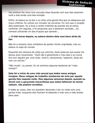 Vou ensinar-lhe como tirar proveito disso fazendo com que elas associem
você a elas tendo uma boa emoção.
Enfim, lá estava eu no bar e eu olhei uma garota feia que se adequava aos
meus critérios. Eu utilizei um iniciador de conversa. Fiz com que o coração
dela acelerasse. Eu a levei a contar histórias de quando ela se sentiu
confiante. Em seguida, a fiz perguntas que a deixaram excitada....Eu
comecei utilizando um dos truques que aprendi...
... E três horas depois, eu estava dentro dela num beco atrás do
bar.
Não foi a maneira mais romântica de perder minha virgindade, mas eu
estava no topo do mundo.
Enquanto ela colocava de volta sua calcinha, disse palavras que quase me
deixou duro novamente. "Você não é geralmente o meu tipo e eu nunca
fico com alguém por uma noite. Você é, obviamente, ‘especial’, disse ela
com um sorriso.”
"Não muito", eu pensei. Eu só conhecia algumas besteiras de “vodu
mental”!
Este foi o início de uma vida sexual que todos meus amigos
invejam. Meus colegas de trabalho zombaram de mim por aquela
garota feia naquela noite. Mas algumas semanas depois, quando eu
dormi com a garçonete maravilhosa que todos falharam ao tentar
seduzir, não podiam acreditar.
E todas as vezes, eles me assistiam deixando o bar ou clube com uma
garota linda, enquanto eles ficariam lá bebendo e indo com a mão direita
para casa.
 