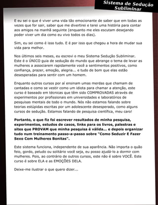 E eu sei o que é viver uma vida tão emocionante de saber que em todas as
vezes que for sair, saber que me divertirei e terei uma história para contar
aos amigos na manhã seguinte (enquanto me eles escutam desejando
poder viver um dia como eu vivo todos os dias).
Sim, eu sei como é isso tudo. E é por isso que chegou a hora de mudar sua
vida para melhor.
Nos últimos seis meses, eu escrevi o meu Sistema Sedução Subliminar.
Este é o ÚNICO guia de sedução do mundo que abrange o tema de levar as
mulheres a associarem rapidamente você a sentimentos positivos, como
confiança, prazer, emoção, alegria... e tudo de bom que elas estão
desesperadas para sentir com um homem.
Enquanto outros cursos por aí ensinam umas merdas que chamam de
cantadas e como se vestir como um idiota para chamar a atenção, este
curso é baseado em técnicas que têm sido COMPROVADAS através de
experimentos por profissionais em universidades e laboratórios de
pesquisas mentais de todo o mundo. Nós não estamos falando sobre
teorias estúpidas escritas por um adolescente desesperado, como alguns
cursos de sedução. Estamos falando de pesquisa científica, meu caro!
Portanto, o que fiz foi escrever resultados de minha pesquisa,
experimentos, estudos de casos, links para os livros, palestras e
sites que PROVAM que minha pesquisa é válida... e depois organizar
tudo num treinamento passo-a-passo sobre "Como Seduzir E Fazer
Sexo Com Mulheres Bonitas".
Este sistema funciona, independente de sua aparência. Não importa o quão
feio, gordo, peludo ou solitário você seja, eu posso ajudá-lo a dormir com
mulheres. Pois, ao contrário de outros cursos, este não é sobre VOCÊ. Este
curso é sobre ELA e as EMOÇÕES DELA.
Deixe-me ilustrar o que quero dizer...
 