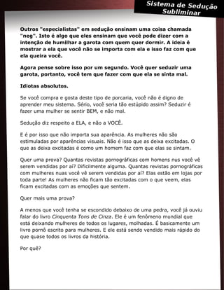 Outros "especialistas" em sedução ensinam uma coisa chamada
"neg". Isto é algo que eles ensinam que você pode dizer com a
intenção de humilhar a garota com quem quer dormir. A ideia é
mostrar a ela que você não se importa com ela e isso faz com que
ela queira você.
Agora pense sobre isso por um segundo. Você quer seduzir uma
garota, portanto, você tem que fazer com que ela se sinta mal.
Idiotas absolutos.
Se você compra e gosta deste tipo de porcaria, você não é digno de
aprender meu sistema. Sério, você seria tão estúpido assim? Seduzir é
fazer uma mulher se sentir BEM, e não mal.
Sedução diz respeito a ELA, e não a VOCÊ.
E é por isso que não importa sua aparência. As mulheres não são
estimuladas por aparências visuais. Não é isso que as deixa excitadas. O
que as deixa excitadas é como um homem faz com que elas se sintam.
Quer uma prova? Quantas revistas pornográficas com homens nus você vê
serem vendidas por aí? Dificilmente alguma. Quantas revistas pornográficas
com mulheres nuas você vê serem vendidas por aí? Elas estão em lojas por
toda parte! As mulheres não ficam tão excitadas com o que veem, elas
ficam excitadas com as emoções que sentem.
Quer mais uma prova?
A menos que você tenha se escondido debaixo de uma pedra, você já ouviu
falar do livro Cinquenta Tons de Cinza. Ele é um fenômeno mundial que
está deixando mulheres de todos os lugares, molhadas. É basicamente um
livro pornô escrito para mulheres. E ele está sendo vendido mais rápido do
que quase todos os livros da história.
Por quê?
 