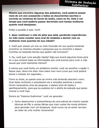 Mesmo que encontre algumas das palestras, você poderia passar
mais de um ano acessando a todos os documentos escritos e
ouvindo as centenas de horas de áudio, como eu fiz. Este é um
tempo que você poderia passar dormindo com tantas mulheres
quanto você desejasse.
Então a questão é esta. Você:
1. Quer continuar a vida do jeito que está, perdendo experiências
na vida como receber sexo oral de modelos e dormir com as
mulheres mais quentes de sua cidade?
2. Você quer passar um ano ou mais trancado em seu quarto tentando
encontrar os mesmos estudos e pesquisas que eu encontrei e depois
humilhar-se testando teorias que podem não funcionar?
3. Ou, você quer uma solução rápida? Algo que levará algumas horas para
ler e que conterá todas as informações que você precisa para viver a vida
sexual que você realmente merece?
A menos que você tenha um problema mental, você vai escolher a opção 3.
Nesse caso, deixe-me dizer mais sobre meu novo curso que você poderá
baixar e acessar em segundos...
Como eu disse, eu passei anos da minha vida tentando descobrir como
levar belas mulheres a conectarem-me a emoções positivas e prazer.
Foram necessários anos de pesquisa, e depois anos de testes e
aperfeiçoamento, para que eu pudesse ter o atalho da sedução que posso
ensinar a você hoje.
Dentro do "Sistema Subliminar" você vai aprender:
 Como desenvolver a autoconfiança de uma estrela de cinema usando
técnicas de PNL e outras táticas que iriam custar-lhe muito dinheiro
para aprender com um terapeuta. Você nunca vai se sentir nervoso
ao redor de uma mulher novamente!
 
