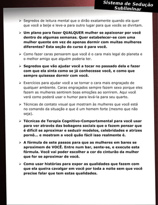  Segredos de leitura mental que o dirão exatamente quando ela quer
que você a beije e leve-a para outro lugar para que vocês se divirtam.
 Um plano para fazer QUALQUER mulher se apaixonar por você
dentro de algumas semanas. Quer estabelecer-se com uma
mulher quente em vez de apenas dormir com muitas mulheres
diferentes? Esta seção do curso é para você.
 Como fazer caras pensarem que você é o cara mais legal do planeta e
o melhor amigo que alguém poderia ter.
 Segredos que vão ajudar você a tocar no passado dela e fazer
com que ela sinta como se já conhecesse você, e como que
sempre quisesse dormir com você.
 Exercícios para ajudar você a se tornar o cara mais engraçado de
qualquer ambiente. Caras engraçados sempre fazem sexo porque eles
fazem as mulheres sentirem boas emoções ao sorrirem. Aqui você
verá como poderá usar o humor para levá-la para seu quarto.
 Técnicas de contato visual que mostram às mulheres que você está
no comando da situação e que é um homem forte (mesmo que não
seja).
 Técnicas de Terapia Cognitivo-Comportamental para você usar
para ver através das bobagens sociais que o fazem pensar que
é difícil se aproximar e seduzir modelos, celebridades e atrizes
pornô... e mostram a você quão fácil isso realmente é.
 A fórmula de sete passos para que as mulheres em bares se
aproximem de VOCÊ. Entre num bar, sente-se, e execute esta
fórmula. Você vai poder escolher a cor do cinturão da mulher
que for se aproximar de você.
 Como usar histórias para expor as qualidades que fazem com
que ela queira cavalgar em você por toda a noite sem que você
precise falar que tem estas qualidades.
 
