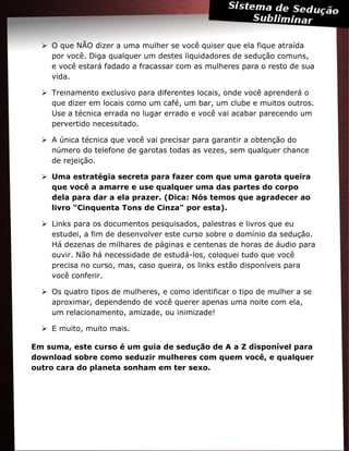  O que NÃO dizer a uma mulher se você quiser que ela fique atraída
por você. Diga qualquer um destes liquidadores de sedução comuns,
e você estará fadado a fracassar com as mulheres para o resto de sua
vida.
 Treinamento exclusivo para diferentes locais, onde você aprenderá o
que dizer em locais como um café, um bar, um clube e muitos outros.
Use a técnica errada no lugar errado e você vai acabar parecendo um
pervertido necessitado.
 A única técnica que você vai precisar para garantir a obtenção do
número do telefone de garotas todas as vezes, sem qualquer chance
de rejeição.
 Uma estratégia secreta para fazer com que uma garota queira
que você a amarre e use qualquer uma das partes do corpo
dela para dar a ela prazer. (Dica: Nós temos que agradecer ao
livro "Cinquenta Tons de Cinza" por esta).
 Links para os documentos pesquisados, palestras e livros que eu
estudei, a fim de desenvolver este curso sobre o domínio da sedução.
Há dezenas de milhares de páginas e centenas de horas de áudio para
ouvir. Não há necessidade de estudá-los, coloquei tudo que você
precisa no curso, mas, caso queira, os links estão disponíveis para
você conferir.
 Os quatro tipos de mulheres, e como identificar o tipo de mulher a se
aproximar, dependendo de você querer apenas uma noite com ela,
um relacionamento, amizade, ou inimizade!
 E muito, muito mais.
Em suma, este curso é um guia de sedução de A a Z disponível para
download sobre como seduzir mulheres com quem você, e qualquer
outro cara do planeta sonham em ter sexo.
 
