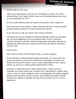 Porém, não é o meu caso.
Veja só, eu não esqueci o que era ser intimidado na escola. Ter baixa
autoconfiança. Ser virgem. Sentir como se eu estivesse perdendo a vida,
ao vê-la passando por mim.
Eu sei o quão doloroso pode ser querer uma garota e não a poder ter.
É por isso que eu me recusei a cobrar milhares para isso, mesmo quando
grandes editoras disseram-me para cobrar tais valores.
É por isso que eu não vou cobrar nem mesmo centenas.
Você pode ter acesso imediato ao Sistema Sedução Subliminar completo
por um único pagamento de uma pequena taxa. É isso aí. Nenhum
contrato. Nenhuma cláusula. Nenhum pagamento escondido. Apenas um
pagamento! Menos do que o preço de uma xícara de café por dia para o
próximo mês.
Estou louco?
Não. Como eu disse no início deste vídeo, eu quero vingança.
É que durante a minha pesquisa acabei comprando um monte de livros
gurus da sedução e até mesmo seminários e workshops. Na época, eu
pensei que eles eram ótimos e que eu estava aprendendo muito. Agora,
porém, eu sei que eu estava apenas aprendendo a falhar.
Portanto, a razão pela qual eu estou oferecendo o melhor curso no
mercado, por muito menos que a maioria dos "especialistas" vendem seus
cursos, é que eu quero vingança contra os desgraçados que estão rasgando
pessoas pela esquerda, direita e centro. Os canalhas que estão tomando
dinheiro dos rapazes e fazendo com que eles se sintam mal, em vez de
poderosos.
 