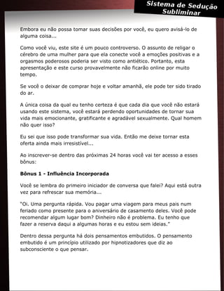 Embora eu não possa tomar suas decisões por você, eu quero avisá-lo de
alguma coisa...
Como você viu, este site é um pouco controverso. O assunto de religar o
cérebro de uma mulher para que ela conecte você a emoções positivas e a
orgasmos poderosos poderia ser visto como antiético. Portanto, esta
apresentação e este curso provavelmente não ficarão online por muito
tempo.
Se você o deixar de comprar hoje e voltar amanhã, ele pode ter sido tirado
do ar.
A única coisa da qual eu tenho certeza é que cada dia que você não estará
usando este sistema, você estará perdendo oportunidades de tornar sua
vida mais emocionante, gratificante e agradável sexualmente. Qual homem
não quer isso?
Eu sei que isso pode transformar sua vida. Então me deixe tornar esta
oferta ainda mais irresistível...
Ao inscrever-se dentro das próximas 24 horas você vai ter acesso a esses
bônus:
Bônus 1 - Influência Incorporada
Você se lembra do primeiro iniciador de conversa que falei? Aqui está outra
vez para refrescar sua memória...
“Oi. Uma pergunta rápida. Vou pagar uma viagem para meus pais num
feriado como presente para o aniversário de casamento deles. Você pode
recomendar algum lugar bom? Dinheiro não é problema. Eu tenho que
fazer a reserva daqui a algumas horas e eu estou sem ideias.”
Dentro dessa pergunta há dois pensamentos embutidos. O pensamento
embutido é um princípio utilizado por hipnotizadores que diz ao
subconsciente o que pensar.
 